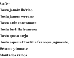 Café + Tosta jamón ibérico Tosta jamón serrano Tosta atún con tomate Tosta tortilla francesa Tosta queso oveja Tosta especial: tortilla francesa, aguacate, Sésamo y tomate Montados varios