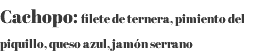 Cachopo: filete de ternera, pimiento del piquillo, queso azul, jamón serrano 