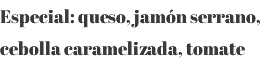 Especial: queso, jamón serrano, cebolla caramelizada, tomate